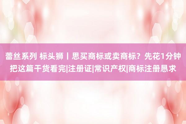 蕾丝系列 标头狮丨思买商标或卖商标？先花1分钟把这篇干货看完|注册证|常识产权|商标注册恳求