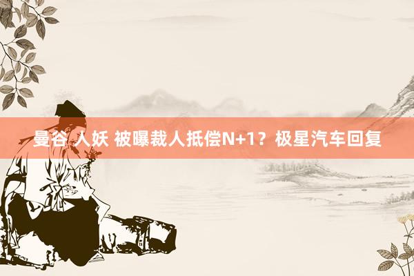 曼谷 人妖 被曝裁人抵偿N+1？极星汽车回复