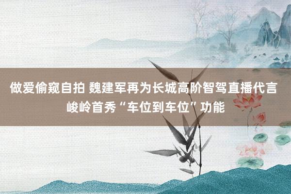 做爱偷窥自拍 魏建军再为长城高阶智驾直播代言 峻岭首秀“车位到车位”功能
