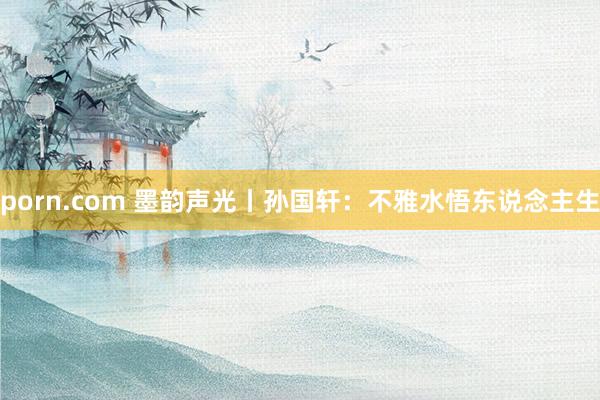porn.com 墨韵声光丨孙国轩：不雅水悟东说念主生