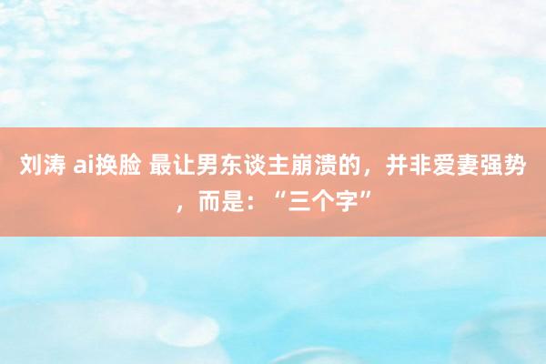 刘涛 ai换脸 最让男东谈主崩溃的，并非爱妻强势，而是：“三个字”