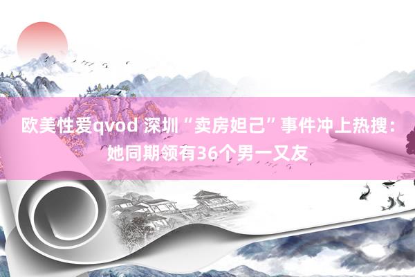 欧美性爱qvod 深圳“卖房妲己”事件冲上热搜：她同期领有36个男一又友