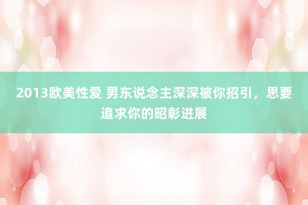 2013欧美性爱 男东说念主深深被你招引，思要追求你的昭彰进展