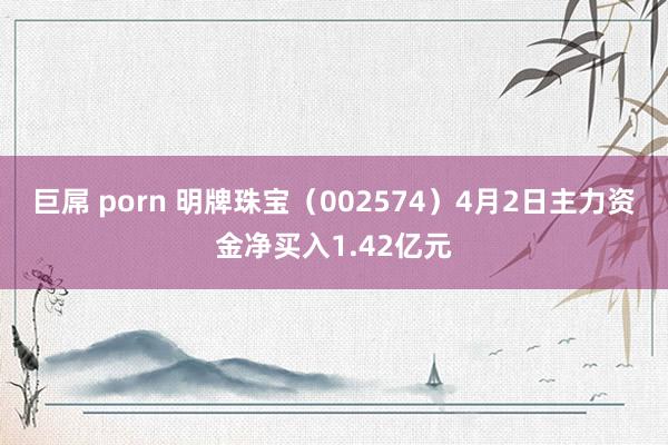 巨屌 porn 明牌珠宝（002574）4月2日主力资金净买入1.42亿元