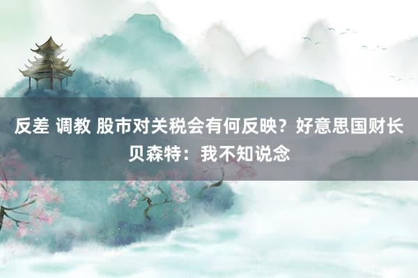 反差 调教 股市对关税会有何反映？好意思国财长贝森特：我不知说念