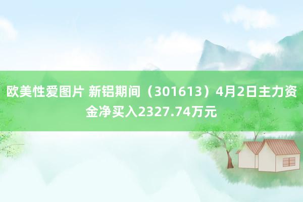 欧美性爱图片 新铝期间（301613）4月2日主力资金净买入2327.74万元
