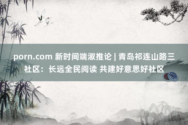porn.com 新时间端淑推论 | 青岛祁连山路三社区：长远全民阅读 共建好意思好社区