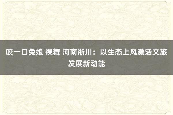 咬一口兔娘 裸舞 河南淅川：以生态上风激活文旅发展新动能