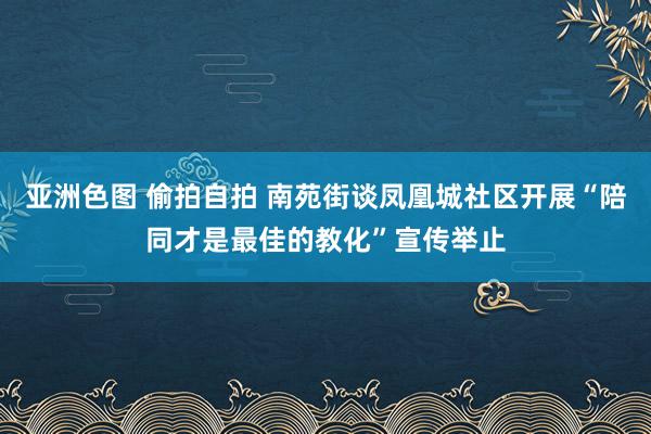 亚洲色图 偷拍自拍 南苑街谈凤凰城社区开展“陪同才是最佳的教化”宣传举止