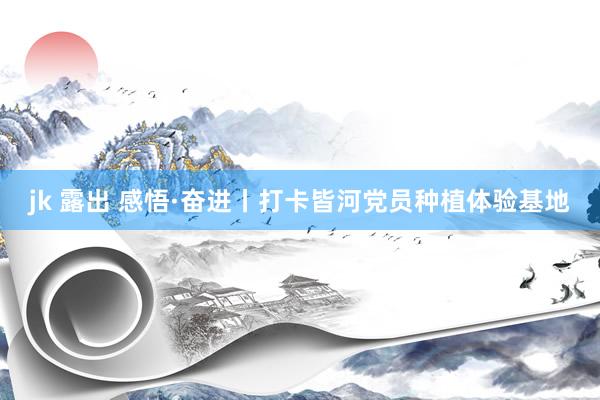 jk 露出 感悟·奋进丨打卡皆河党员种植体验基地