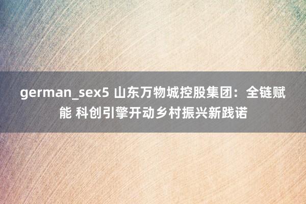 german_sex5 山东万物城控股集团：全链赋能 科创引擎开动乡村振兴新践诺