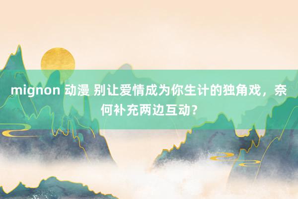 mignon 动漫 别让爱情成为你生计的独角戏，奈何补充两边互动？