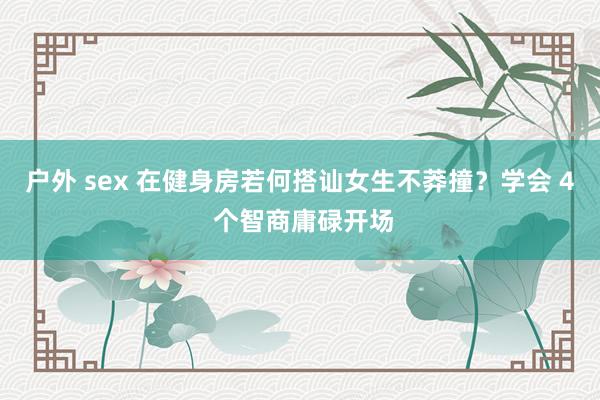 户外 sex 在健身房若何搭讪女生不莽撞？学会 4 个智商庸碌开场