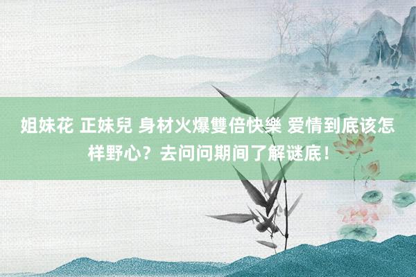 姐妹花 正妹兒 身材火爆雙倍快樂 爱情到底该怎样野心？去问问期间了解谜底！