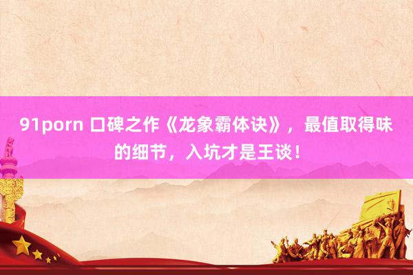 91porn 口碑之作《龙象霸体诀》，最值取得味的细节，入坑才是王谈！