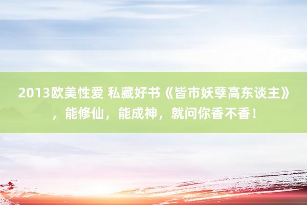 2013欧美性爱 私藏好书《皆市妖孽高东谈主》，能修仙，能成神，就问你香不香！