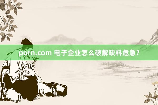 porn.com 电子企业怎么破解缺料危急？