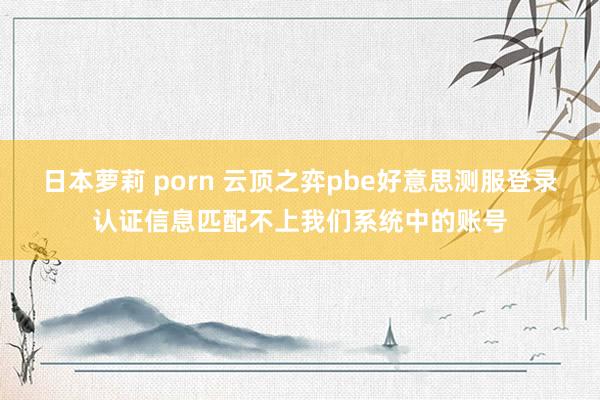日本萝莉 porn 云顶之弈pbe好意思测服登录认证信息匹配不上我们系统中的账号