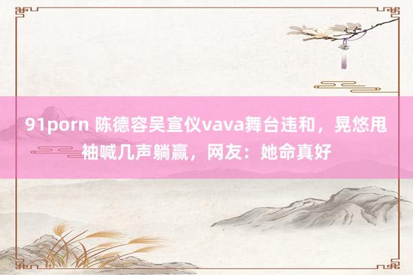 91porn 陈德容吴宣仪vava舞台违和，晃悠甩袖喊几声躺赢，网友：她命真好