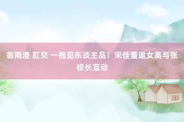 翁雨澄 肛交 一抱见东谈主品！宋佳重返女高与张校长互动