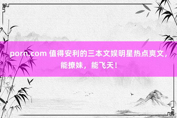 porn.com 值得安利的三本文娱明星热点爽文，能撩妹，能飞天！
