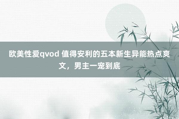 欧美性爱qvod 值得安利的五本新生异能热点爽文，男主一宠到底