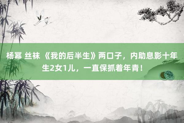 杨幂 丝袜 《我的后半生》两口子，内助息影十年生2女1儿，一直保抓着年青！