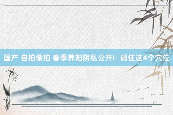 国产 自拍偷拍 春季养阳阴私公开❗码住这4个穴位