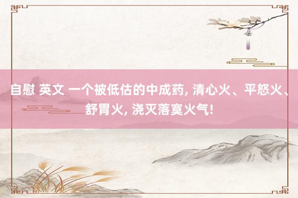 自慰 英文 一个被低估的中成药， 清心火、平怒火、舒胃火， 浇灭落寞火气!