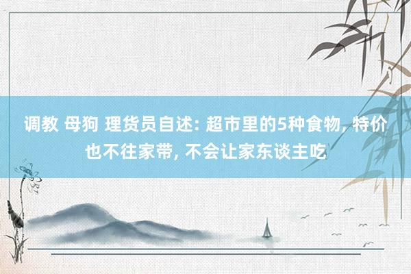 调教 母狗 理货员自述: 超市里的5种食物， 特价也不往家带， 不会让家东谈主吃