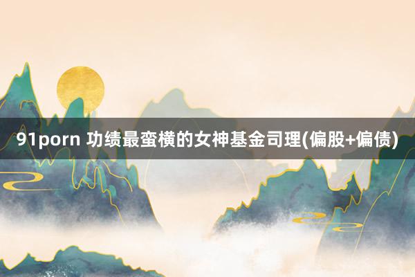 91porn 功绩最蛮横的女神基金司理(偏股+偏债)