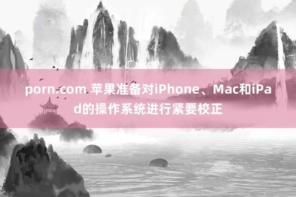 porn.com 苹果准备对iPhone、Mac和iPad的操作系统进行紧要校正