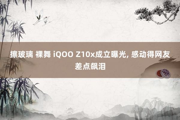 擦玻璃 裸舞 iQOO Z10x成立曝光， 感动得网友差点飙泪