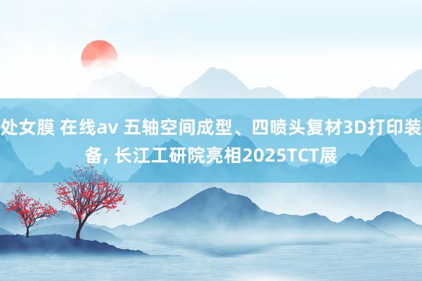 处女膜 在线av 五轴空间成型、四喷头复材3D打印装备， 长江工研院亮相2025TCT展