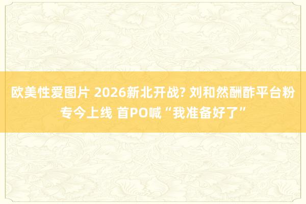 欧美性爱图片 2026新北开战? 刘和然酬酢平台粉专今上线 首PO喊“我准备好了”