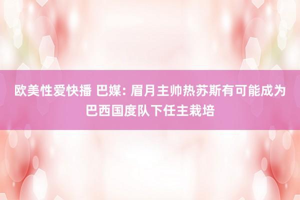 欧美性爱快播 巴媒: 眉月主帅热苏斯有可能成为巴西国度队下任主栽培