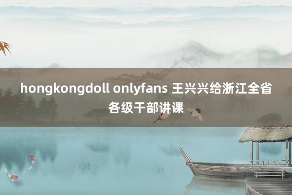 hongkongdoll onlyfans 王兴兴给浙江全省各级干部讲课