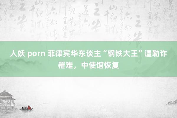 人妖 porn 菲律宾华东谈主“钢铁大王”遭勒诈罹难，中使馆恢复