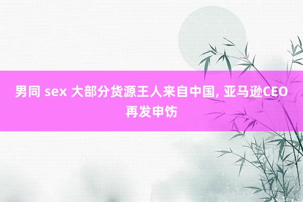 男同 sex 大部分货源王人来自中国， 亚马逊CEO再发申饬