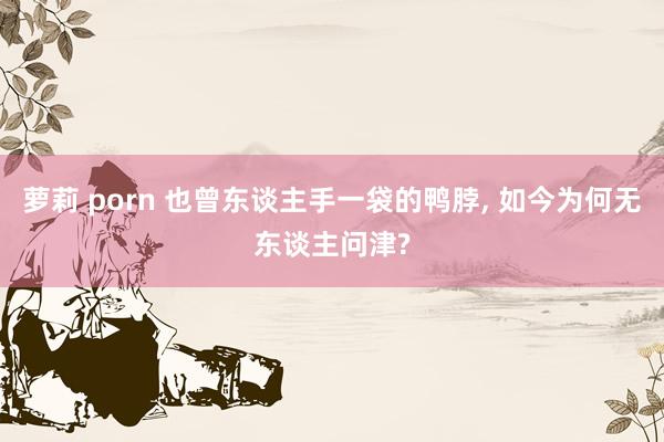 萝莉 porn 也曾东谈主手一袋的鸭脖， 如今为何无东谈主问津?
