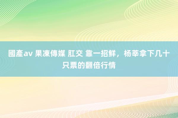 國產av 果凍傳媒 肛交 靠一招鲜，杨莘拿下几十只票的翻倍行情