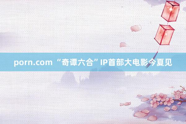 porn.com “奇谭六合”IP首部大电影今夏见