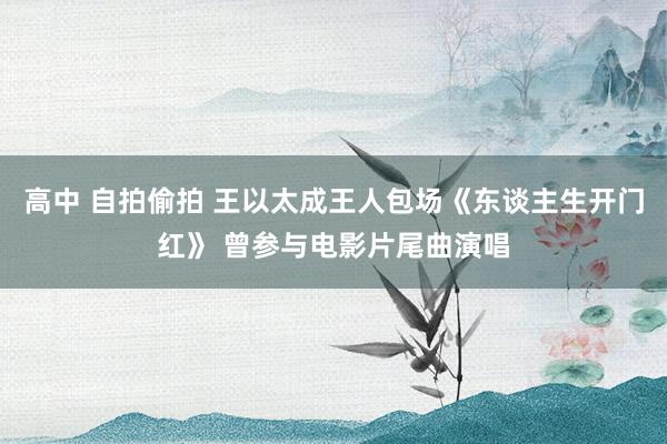 高中 自拍偷拍 王以太成王人包场《东谈主生开门红》 曾参与电影片尾曲演唱