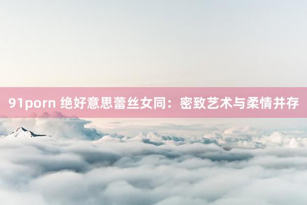 91porn 绝好意思蕾丝女同：密致艺术与柔情并存