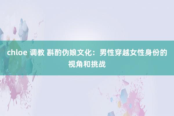 chloe 调教 斟酌伪娘文化：男性穿越女性身份的视角和挑战