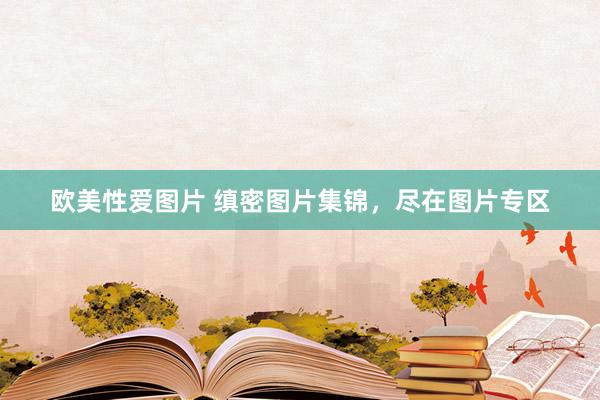 欧美性爱图片 缜密图片集锦，尽在图片专区
