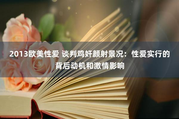 2013欧美性爱 谈判鸡奸颜射景况：性爱实行的背后动机和激情影响