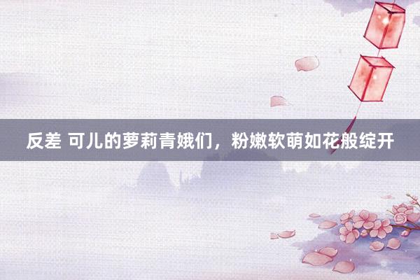 反差 可儿的萝莉青娥们，粉嫩软萌如花般绽开