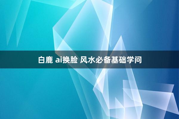 白鹿 ai换脸 风水必备基础学问