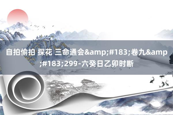 自拍偷拍 探花 三命通会&#183;卷九&#183;299-六癸日乙卯时断